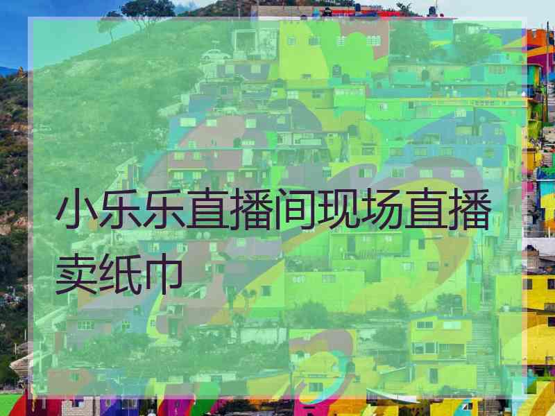 小乐乐直播间现场直播卖纸巾